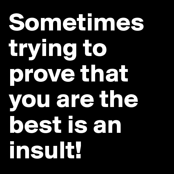Sometimes trying to prove that you are the best is an insult!