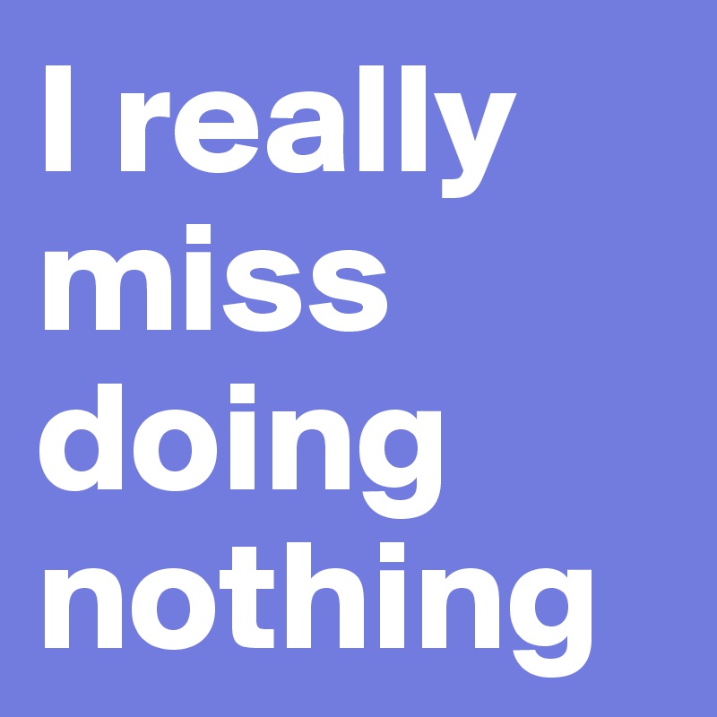 I really miss doing nothing
