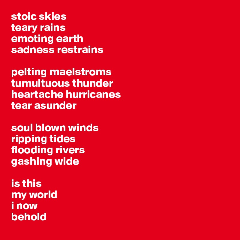 stoic skies
teary rains
emoting earth
sadness restrains

pelting maelstroms
tumultuous thunder
heartache hurricanes
tear asunder

soul blown winds
ripping tides
flooding rivers
gashing wide

is this 
my world
i now 
behold 