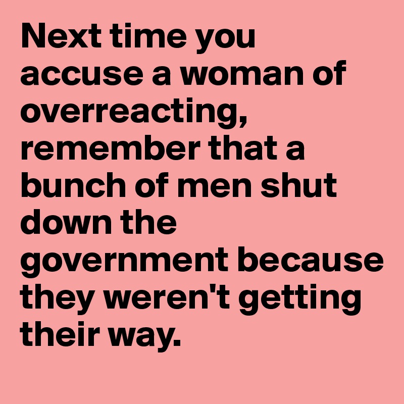 Next time you accuse a woman of overreacting, remember that a bunch of men shut down the government because they weren't getting their way. 