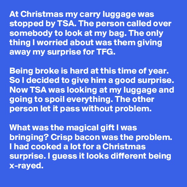 At Christmas my carry luggage was stopped by TSA. The person called over somebody to look at my bag. The only thing I worried about was them giving away my surprise for TFG.

Being broke is hard at this time of year. So I decided to give him a good surprise. Now TSA was looking at my luggage and going to spoil everything. The other person let it pass without problem.

What was the magical gift I was bringing? Crisp bacon was the problem. I had cooked a lot for a Christmas surprise. I guess it looks different being x-rayed. 