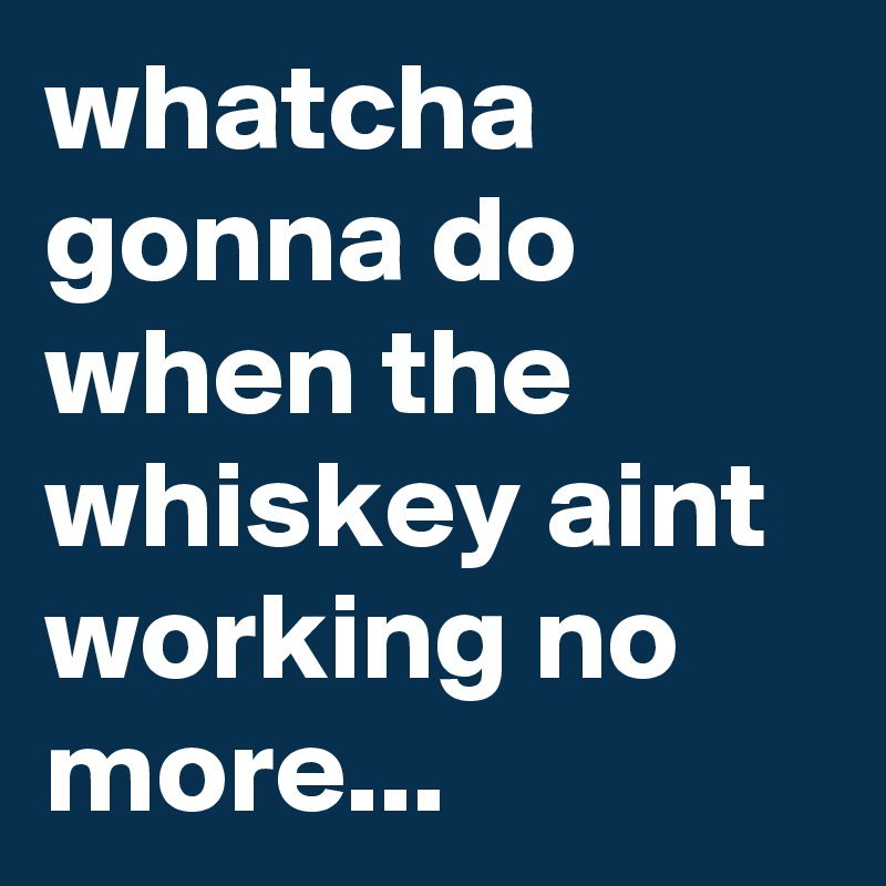 whatcha gonna do when the whiskey aint working no more...