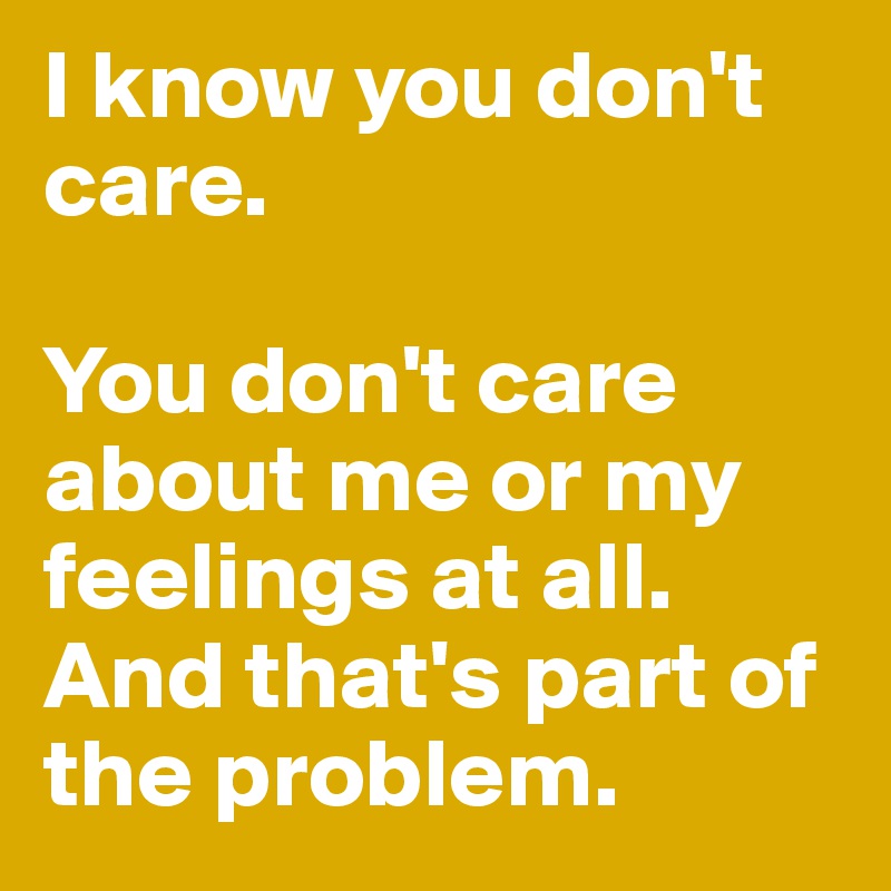 I know you don't care. 

You don't care about me or my feelings at all. And that's part of the problem.