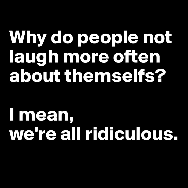 
Why do people not laugh more often about themselfs? 

I mean, 
we're all ridiculous.
