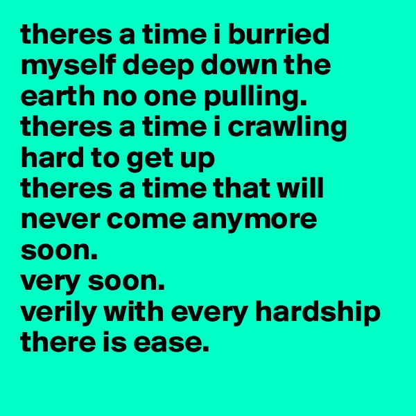 theres a time i burried myself deep down the earth no one pulling.
theres a time i crawling hard to get up
theres a time that will never come anymore
soon.
very soon.
verily with every hardship there is ease.
