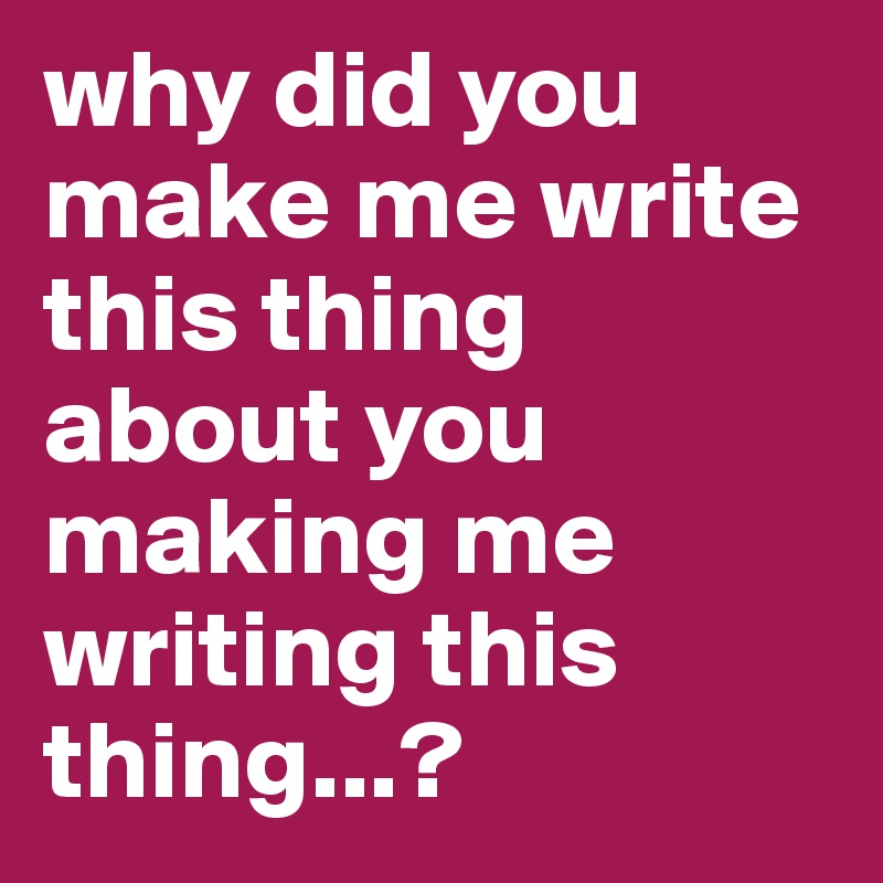 why did you make me write this thing about you making me writing this thing...?