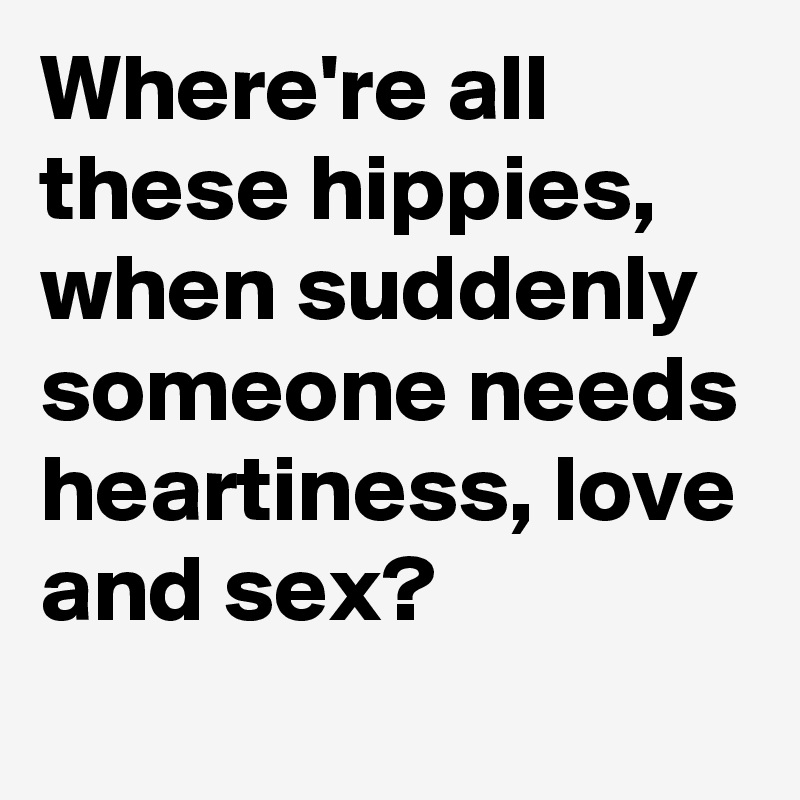 Where're all these hippies, when suddenly someone needs heartiness, love and sex?
