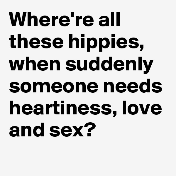 Where're all these hippies, when suddenly someone needs heartiness, love and sex?
