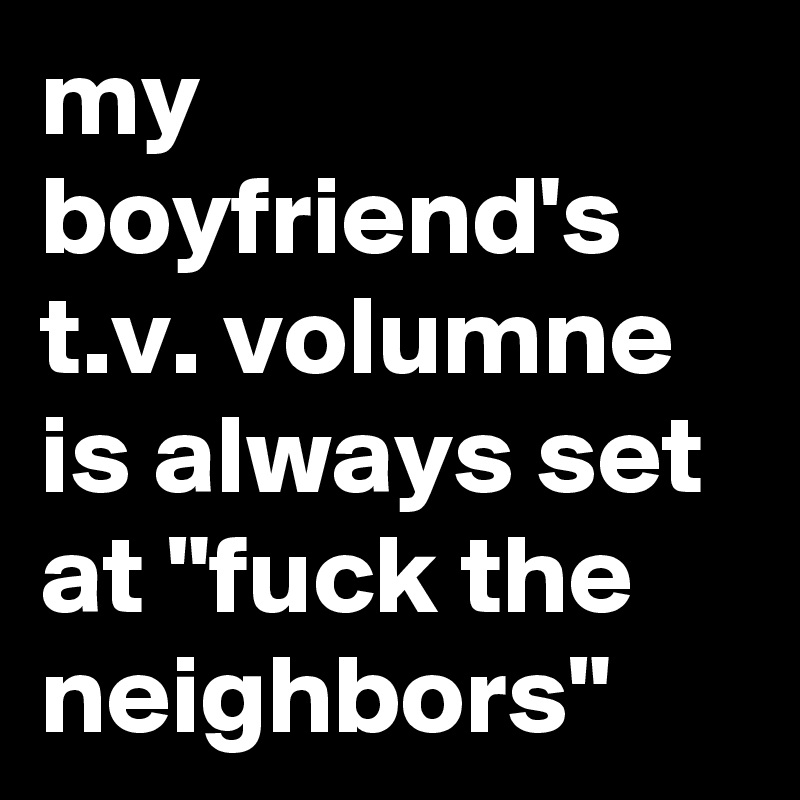 my boyfriend's t.v. volumne is always set at "fuck the neighbors"