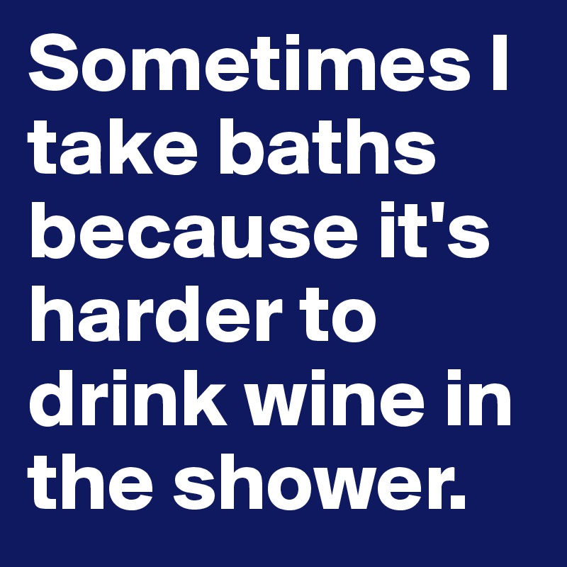 Sometimes I take baths because it's harder to drink wine in the shower. 