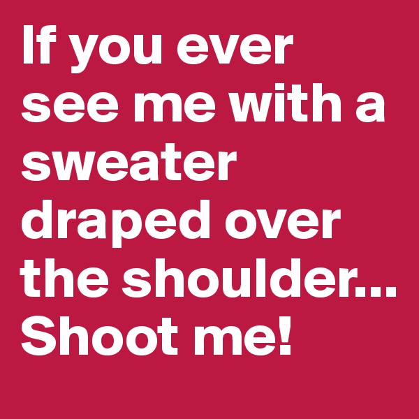 If you ever see me with a sweater draped over the shoulder... Shoot me!