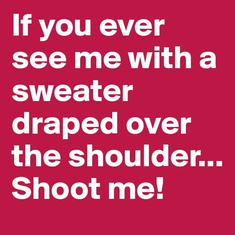 If you ever see me with a sweater draped over the shoulder... Shoot me!