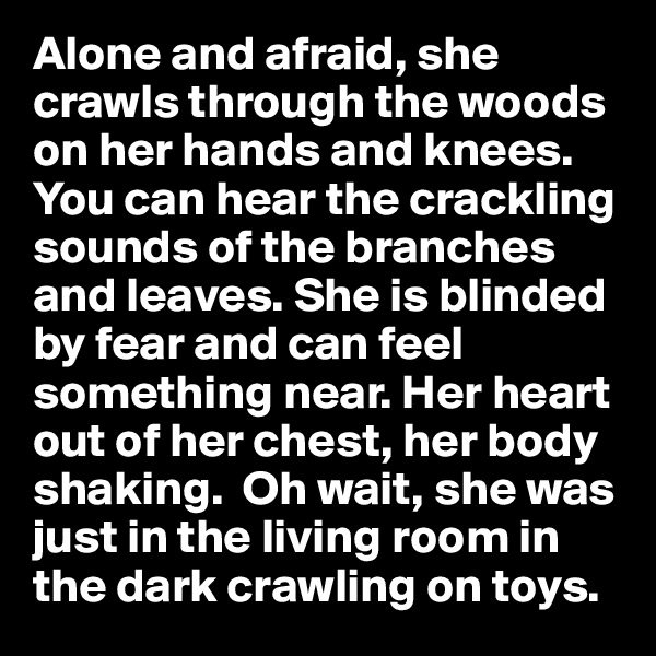Alone and afraid, she crawls through the woods on her hands and knees. You can hear the crackling sounds of the branches and leaves. She is blinded by fear and can feel something near. Her heart out of her chest, her body shaking.  Oh wait, she was just in the living room in the dark crawling on toys.