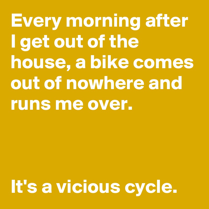 Every morning after I get out of the house, a bike comes out of nowhere and runs me over.



It's a vicious cycle.