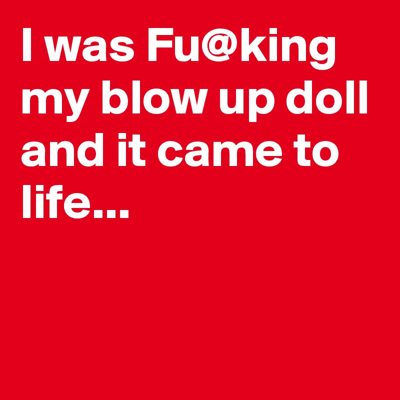 I was Fu@king my blow up doll 
and it came to life...

