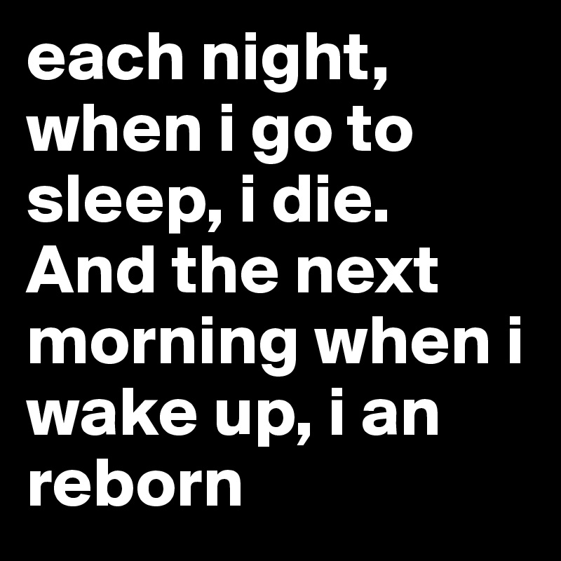 each night, when i go to sleep, i die. And the next morning when i wake up, i an reborn