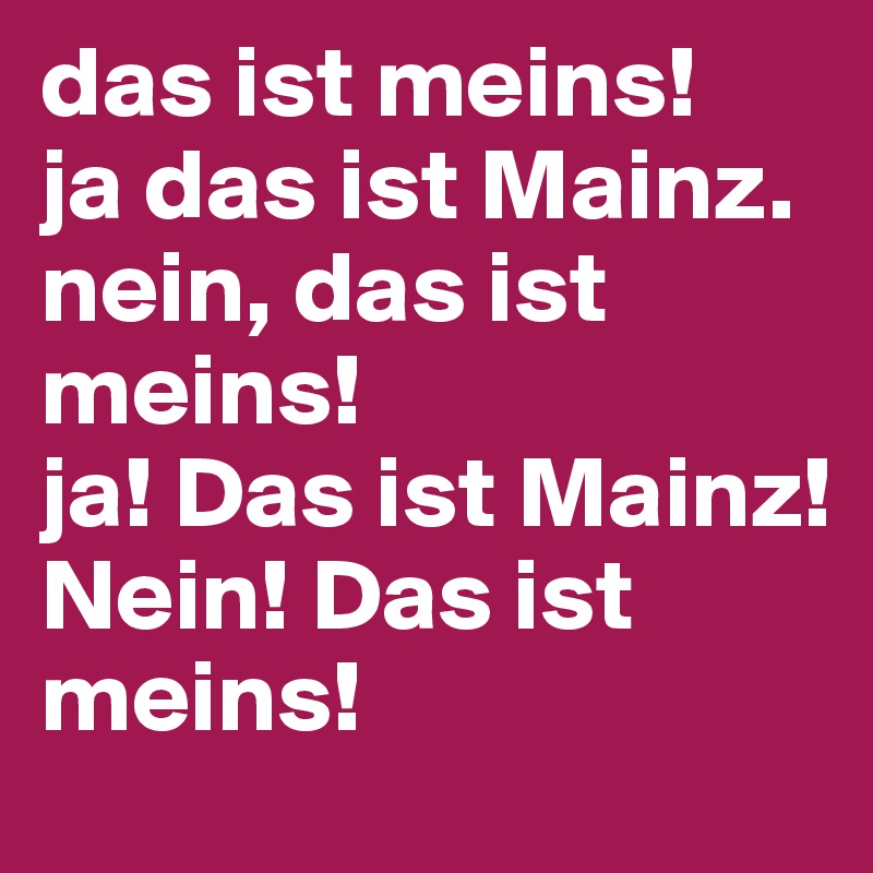 das ist meins!
ja das ist Mainz.
nein, das ist meins!
ja! Das ist Mainz!
Nein! Das ist meins!