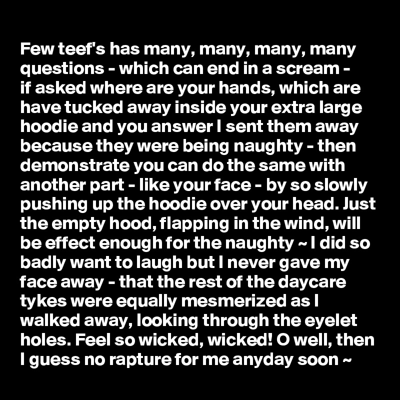 
Few teef's has many, many, many, many questions - which can end in a scream - 
if asked where are your hands, which are have tucked away inside your extra large hoodie and you answer I sent them away because they were being naughty - then demonstrate you can do the same with another part - like your face - by so slowly pushing up the hoodie over your head. Just the empty hood, flapping in the wind, will be effect enough for the naughty ~ I did so badly want to laugh but I never gave my face away - that the rest of the daycare tykes were equally mesmerized as I walked away, looking through the eyelet holes. Feel so wicked, wicked! O well, then I guess no rapture for me anyday soon ~ 