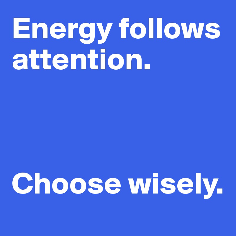 Energy follows attention. 



Choose wisely. 