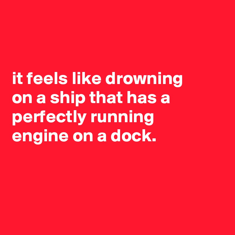 


it feels like drowning
on a ship that has a perfectly running
engine on a dock.



