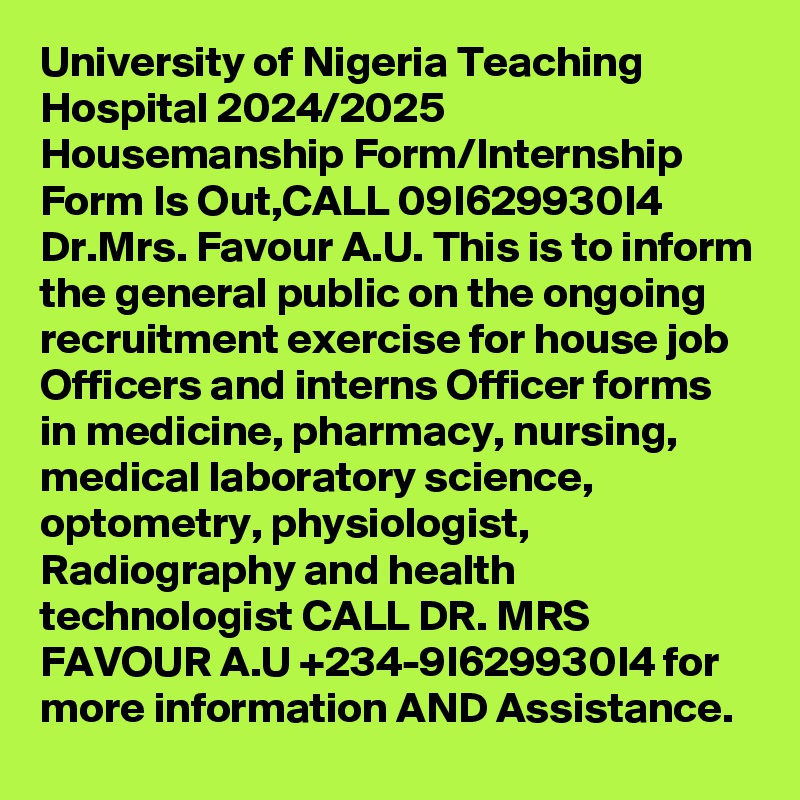 University of Nigeria Teaching Hospital 2024/2025 Housemanship Form/Internship Form Is Out,CALL 09I629930I4 Dr.Mrs. Favour A.U. This is to inform the general public on the ongoing recruitment exercise for house job Officers and interns Officer forms in medicine, pharmacy, nursing, medical laboratory science, optometry, physiologist, Radiography and health technologist CALL DR. MRS FAVOUR A.U +234-9I629930I4 for more information AND Assistance.