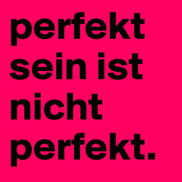 perfekt sein ist nicht perfekt.