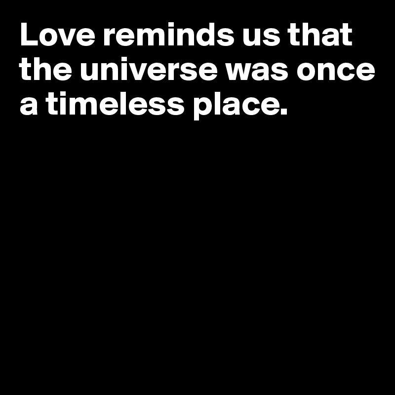 Love reminds us that the universe was once a timeless place. 






