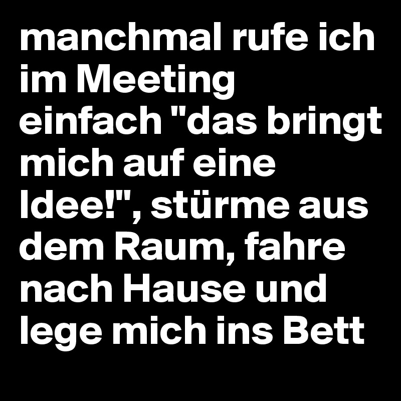 manchmal rufe ich im Meeting einfach "das bringt mich auf eine Idee!", stürme aus dem Raum, fahre nach Hause und lege mich ins Bett