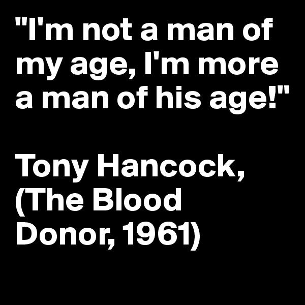 "I'm not a man of my age, I'm more a man of his age!"

Tony Hancock, (The Blood Donor, 1961)