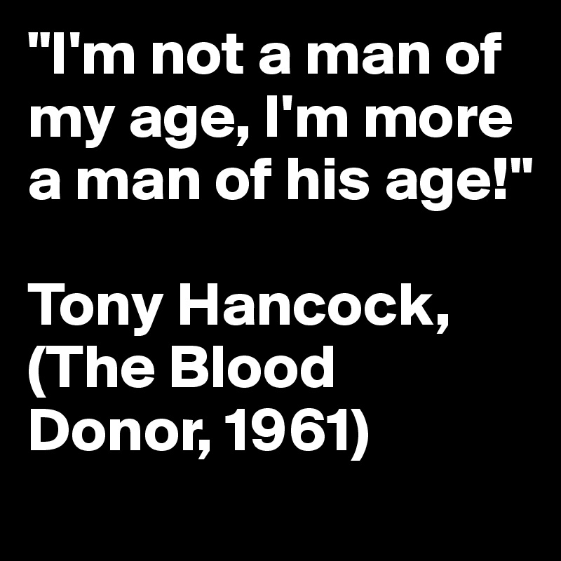 "I'm not a man of my age, I'm more a man of his age!"

Tony Hancock, (The Blood Donor, 1961)