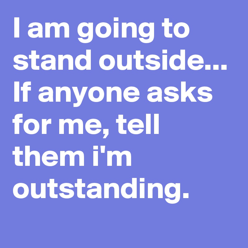 I am going to stand outside... If anyone asks for me, tell them i'm outstanding.