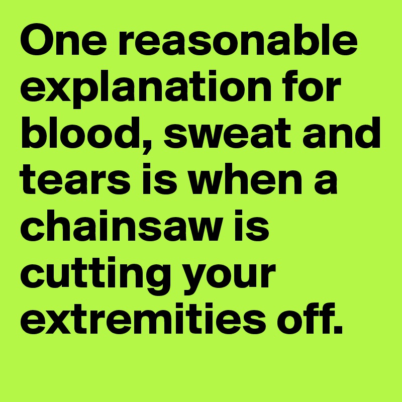 One reasonable explanation for blood, sweat and tears is when a chainsaw is cutting your extremities off.