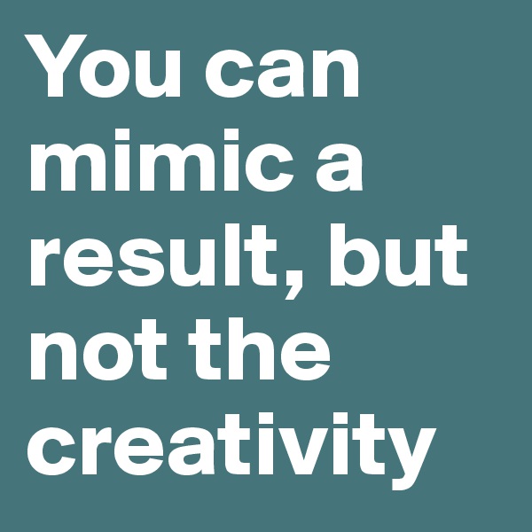 You can mimic a result, but not the creativity