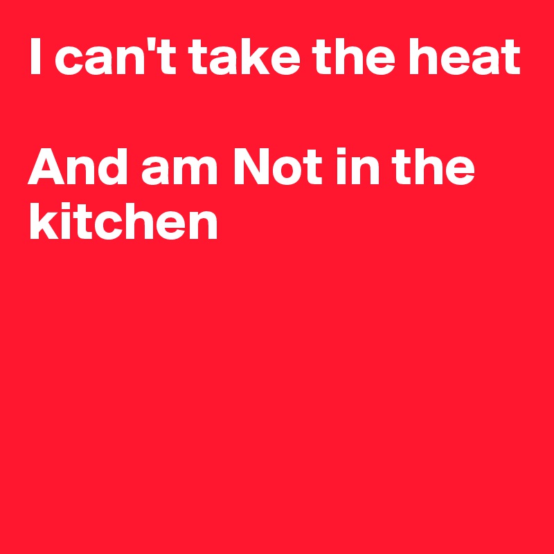 I can't take the heat

And am Not in the kitchen




