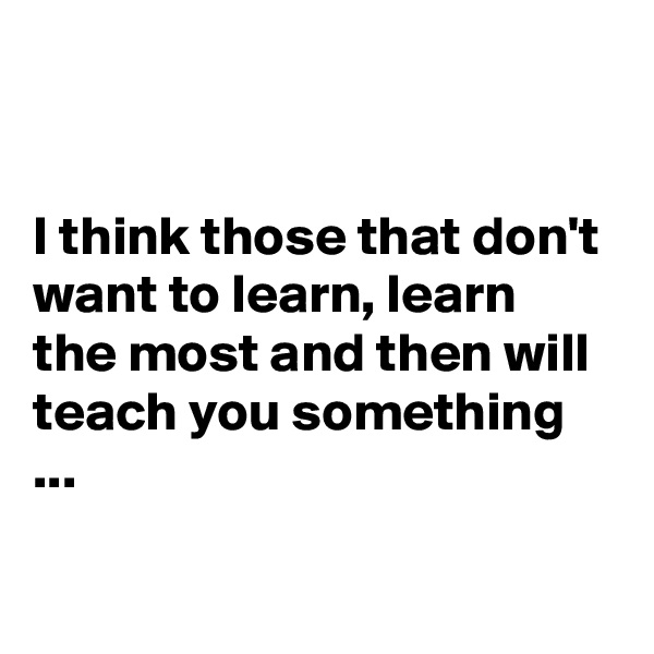 


I think those that don't want to learn, learn the most and then will teach you something ...

