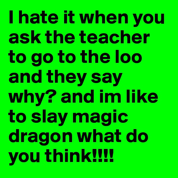 I hate it when you ask the teacher to go to the loo and they say why? and im like to slay magic dragon what do you think!!!!