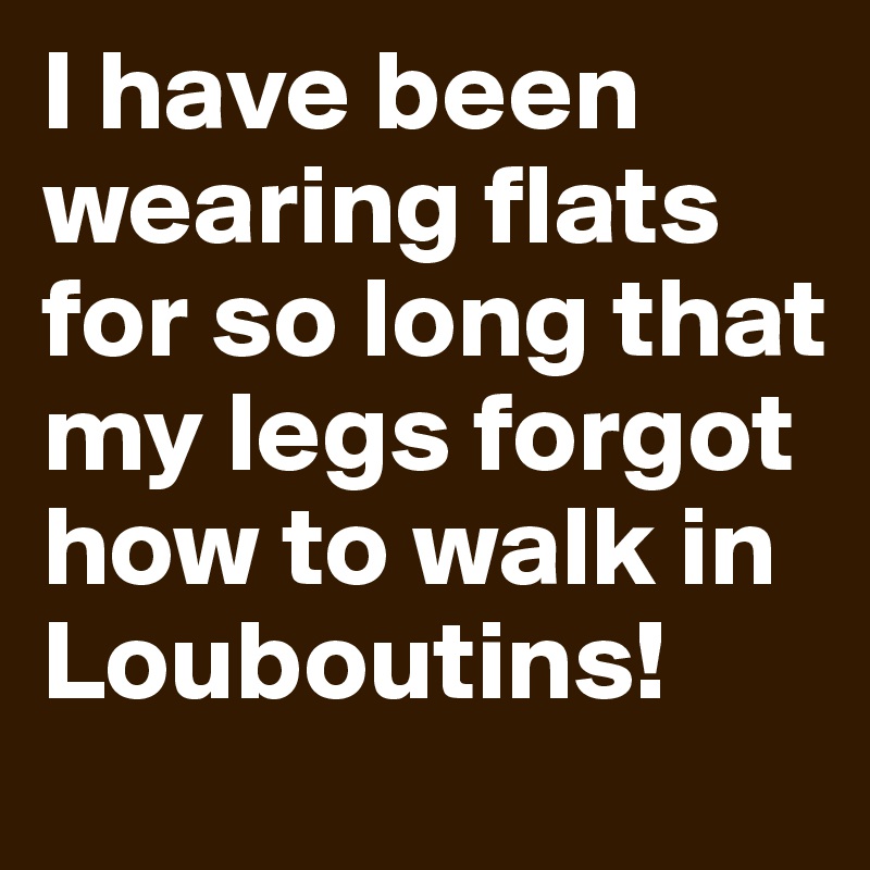 I have been wearing flats for so long that my legs forgot how to walk in Louboutins!