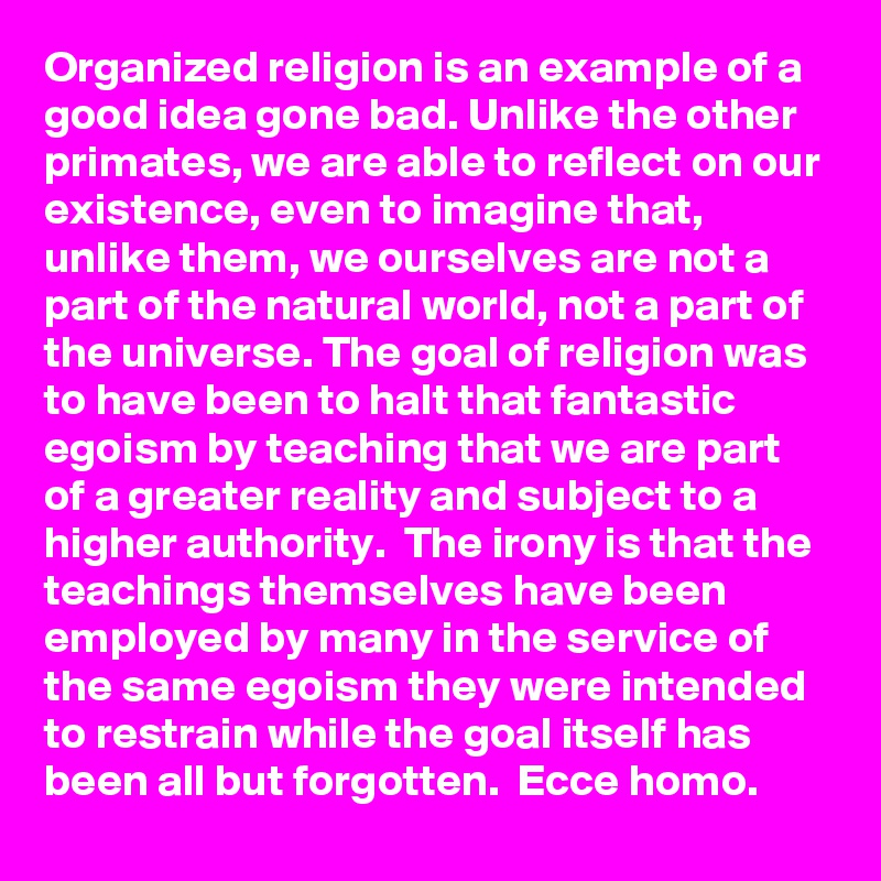 Organized religion is an example of a good idea gone bad. Unlike the other primates, we are able to reflect on our existence, even to imagine that, unlike them, we ourselves are not a part of the natural world, not a part of the universe. The goal of religion was to have been to halt that fantastic egoism by teaching that we are part of a greater reality and subject to a higher authority.  The irony is that the teachings themselves have been employed by many in the service of the same egoism they were intended to restrain while the goal itself has been all but forgotten.  Ecce homo.