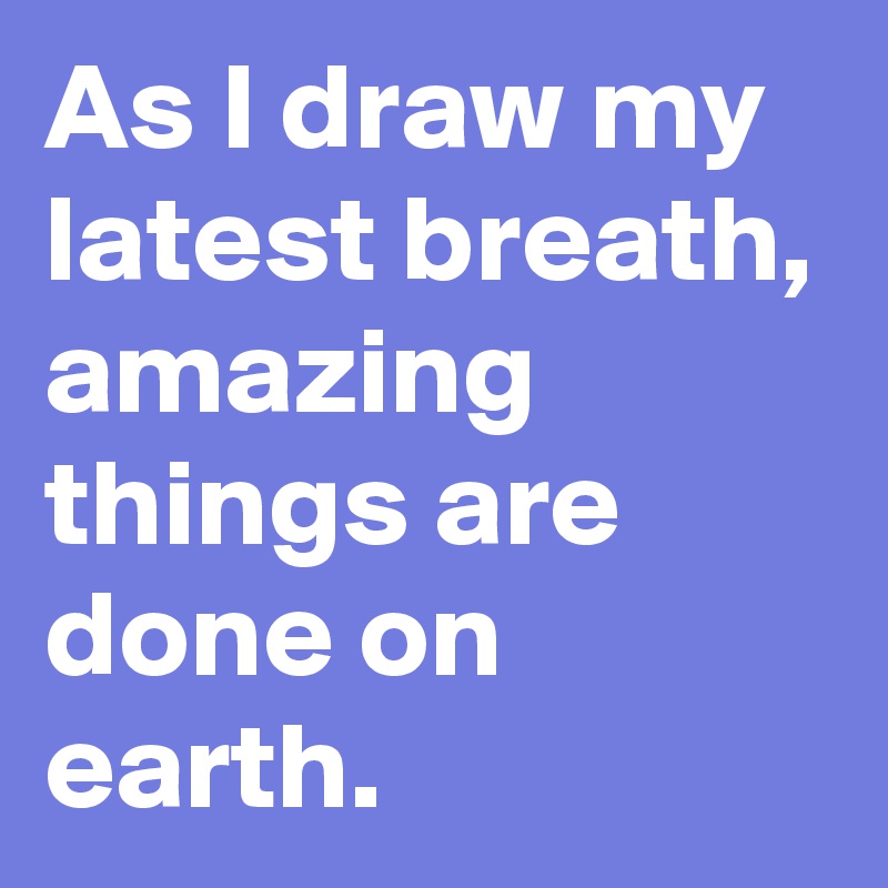 As I draw my latest breath, amazing things are done on earth. 
