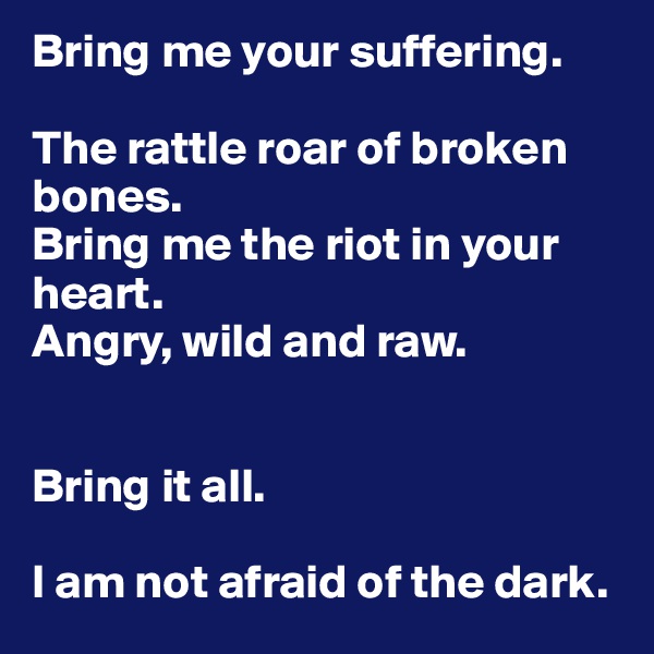 Bring me your suffering. 

The rattle roar of broken bones. 
Bring me the riot in your heart. 
Angry, wild and raw. 


Bring it all. 
 
I am not afraid of the dark. 