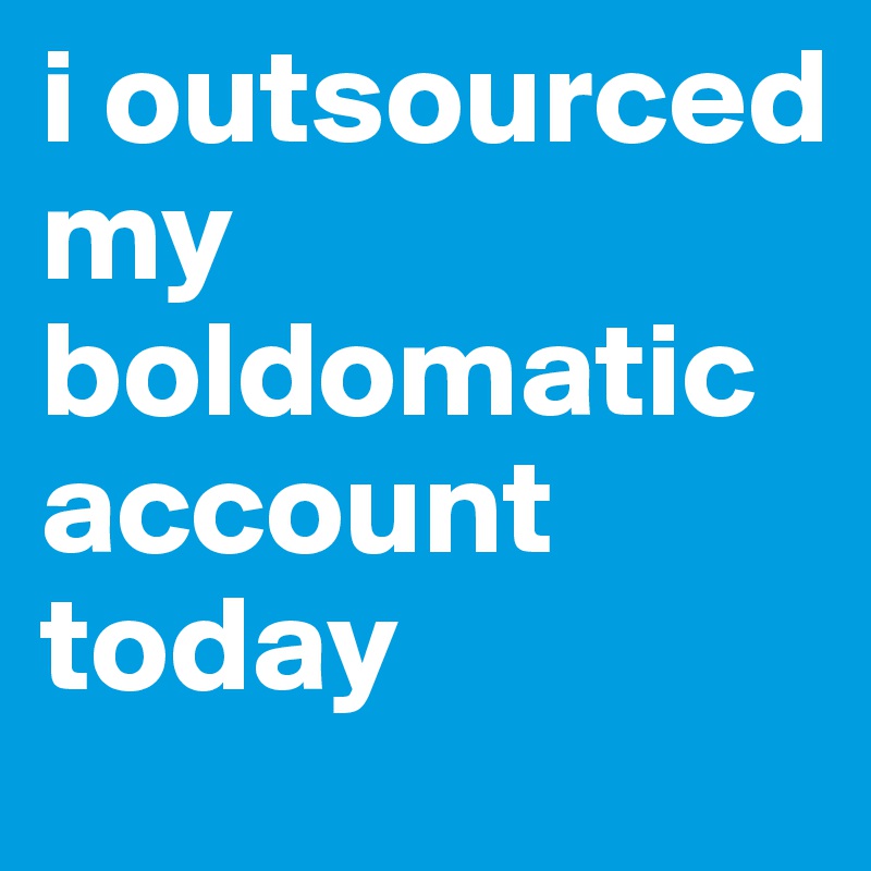 i outsourced my boldomatic account today