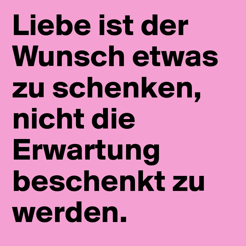 Liebe ist der Wunsch etwas zu schenken, nicht die Erwartung beschenkt zu werden.