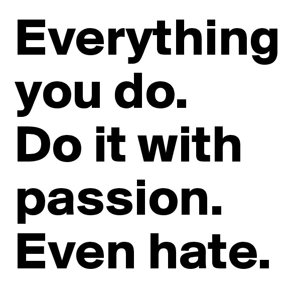 Everything you do.
Do it with passion. Even hate.