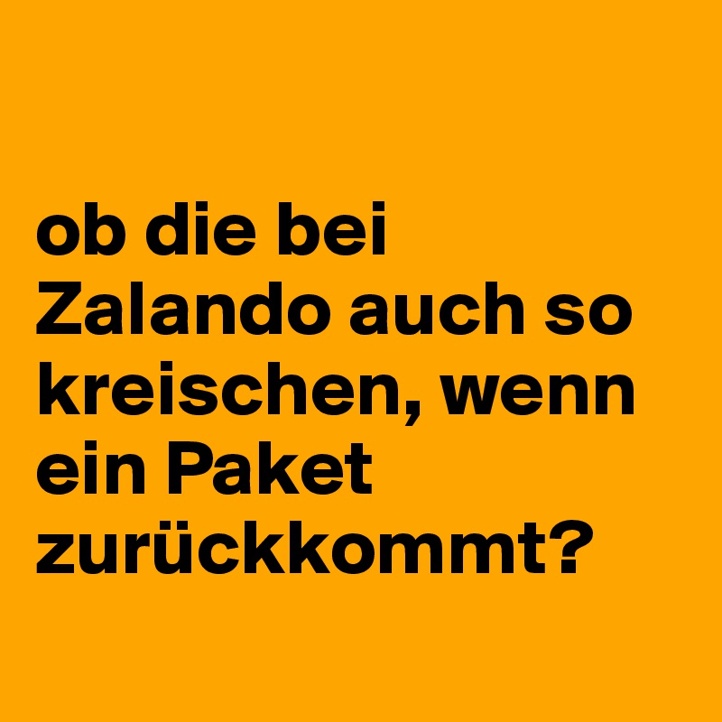 

ob die bei Zalando auch so kreischen, wenn ein Paket zurückkommt?
