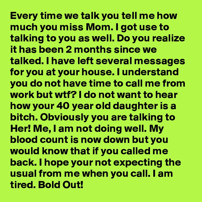 Every time we talk you tell me how much you miss Mom. I got use to talking to you as well. Do you realize it has been 2 months since we talked. I have left several messages for you at your house. I understand you do not have time to call me from work but wtf? I do not want to hear how your 40 year old daughter is a bitch. Obviously you are talking to Her! Me, I am not doing well. My blood count is now down but you would know that if you called me back. I hope your not expecting the usual from me when you call. I am tired. Bold Out!