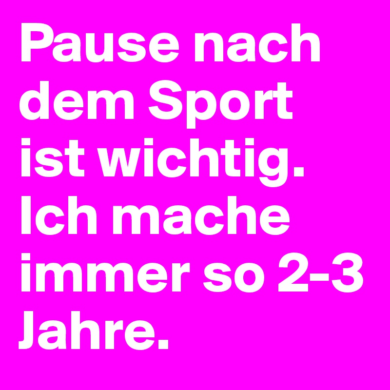 Pause nach dem Sport ist wichtig. Ich mache immer so 2-3 Jahre.