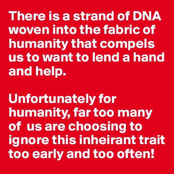 There is a strand of DNA woven into the fabric of humanity that compels us to want to lend a hand and help.

Unfortunately for humanity, far too many of  us are choosing to ignore this inheirant trait too early and too often!
