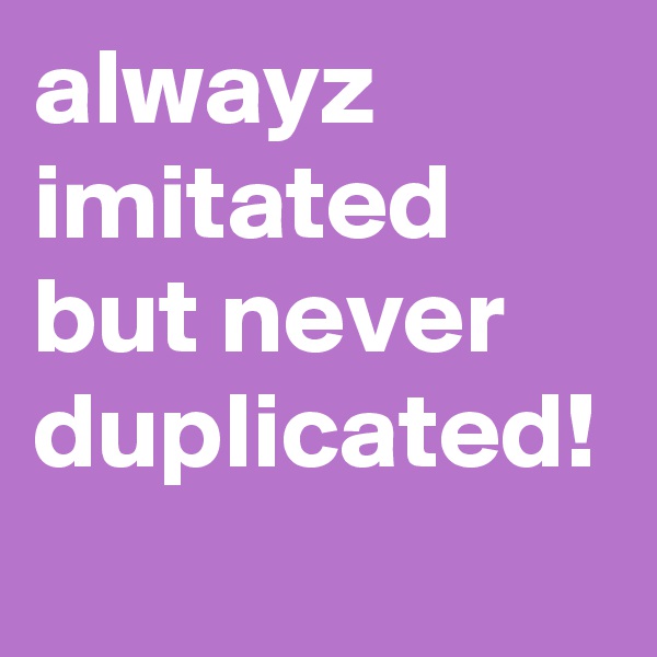 alwayz imitated but never duplicated!