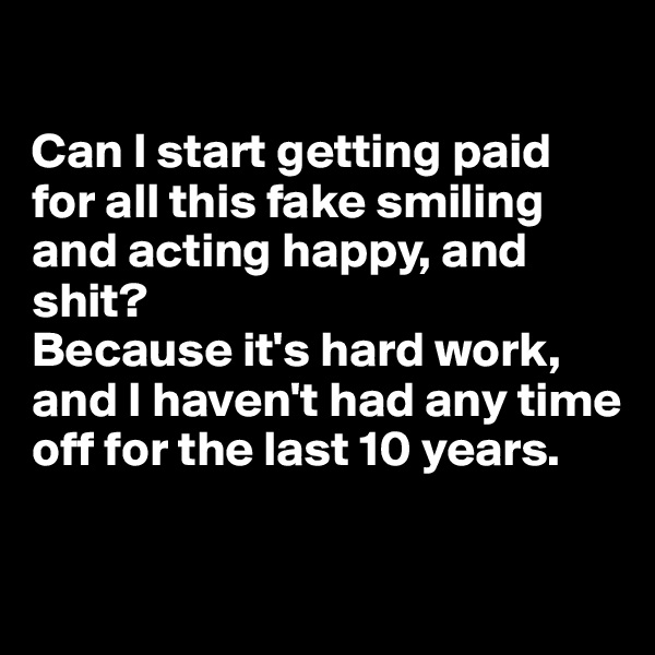 

Can I start getting paid for all this fake smiling and acting happy, and shit? 
Because it's hard work, and I haven't had any time off for the last 10 years.

