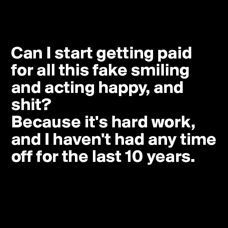 

Can I start getting paid for all this fake smiling and acting happy, and shit? 
Because it's hard work, and I haven't had any time off for the last 10 years.

